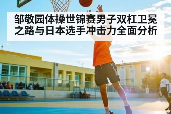 邹敬园体操世锦赛男子双杠卫冕之路与日本选手冲击力全面分析
