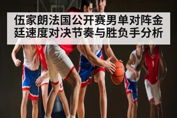 伍家朗法国公开赛男单对阵金廷速度对决节奏与胜负手分析