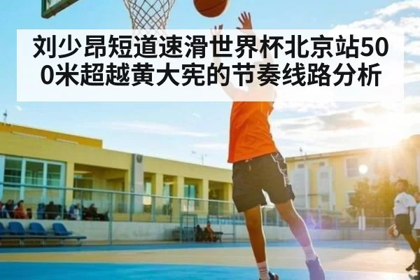 刘少昂短道速滑世界杯北京站500米超越黄大宪的节奏线路分析